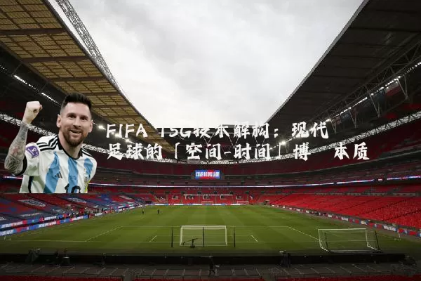 FIFA TSG技术解构：现代足球的「空间-时间」博弈本质
