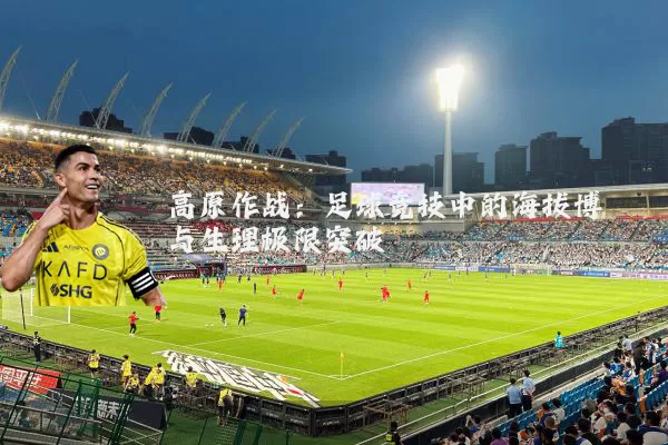 高原作战：足球竞技中的海拔博弈与生理极限突破